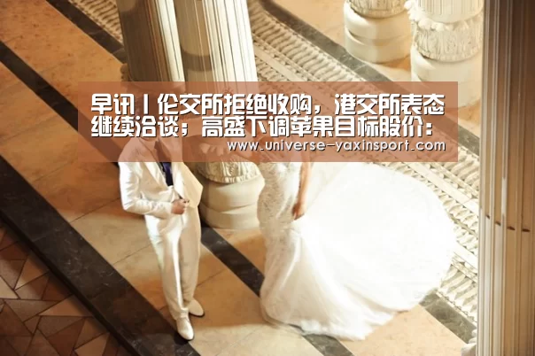 早讯丨伦交所拒绝收购,港交所表态继续洽谈;高盛下调苹果目标股价:亚新体育(图1) 亚新app