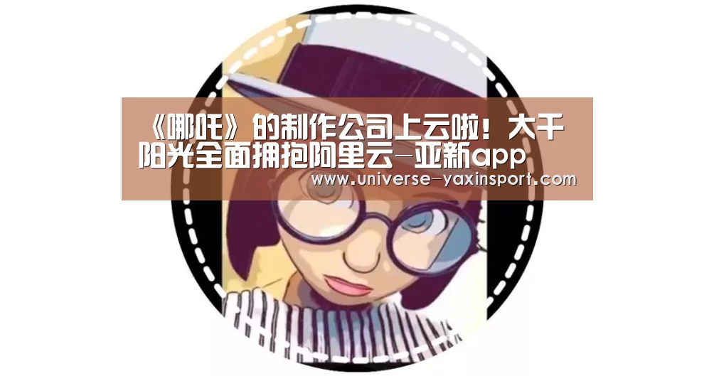 《哪吒》的制作公司上云啦!大千阳光全面拥抱阿里云-亚新app(图2) 亚新体育