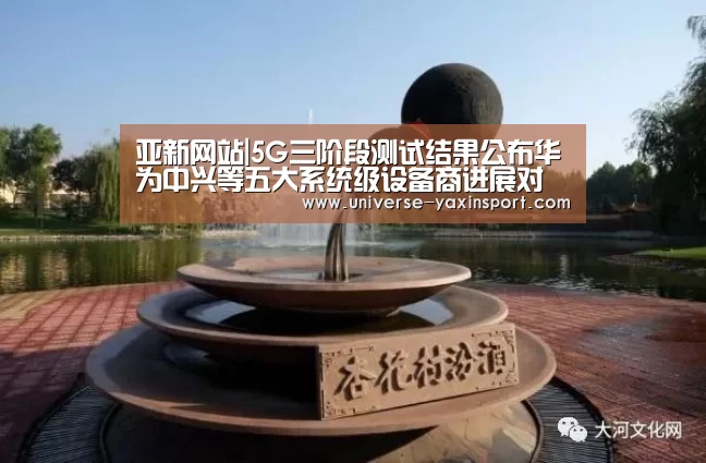 亚新网站|5G三阶段测试结果公布华为中兴等五大系统级设备商进展对比(图2) 亚新网站|5G三阶段测试结果公布华为中兴等五大系统级设备商进展对比(图2)